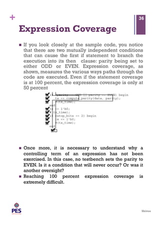 Shivoo
+
Expression Coverage
  If you look closely at the sample code, you notice
that there are two mutually independent conditions
that can cause the first if statement to branch the
execution into its then clause: parity being set to
either ODD or EVEN. Expression coverage, as
shown, measures the various ways paths through the
code are executed. Even if the statement coverage
is at 100 percent, the expression coverage is only at
50 percent
36
  Once more, it is necessary to understand why a
controlling term of an expression has not been
exercised. In this case, no testbench sets the parity to
EVEN. Is it a condition that will never occur? Or was it
another oversight?
  Reaching 100 percent expression coverage is
extremely difficult.
 