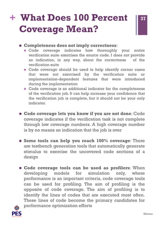 Shivoo
+ What Does 100 Percent
Coverage Mean?
  Completeness does not imply correctness:
  Code coverage indicates how thoroughly your entire
verification suite exercises the source code. I does not provide
an indication, in any way, about the correctness of the
verification suite
  Code coverage should be used to help identify corner cases
that were not exercised by the verification suite or
implementation-dependent features that were introduced
during the implementation
  Code coverage is an additional indicator for the completeness
of the verification job. It can help increase your confidence that
the verification job is complete, but it should not be your only
indicator.
  Code coverage lets you know if you are not done: Code
coverage indicates if the verification task is not complete
through low coverage numbers. A high coverage number
is by no means an indication that the job is over
  Some tools can help you reach 100% coverage: There
are testbench generation tools that automatically generate
stimulus to exercise the uncovered code sections of a
design
  Code coverage tools can be used as profilers: When
developing models for simulation only, where
performance is an important criteria, code coverage tools
can be used for profiling. The aim of profiling is the
opposite of code coverage. The aim of profiling is to
identify the lines of codes that are executed most often.
These lines of code become the primary candidates for
performance optimization efforts
37
 