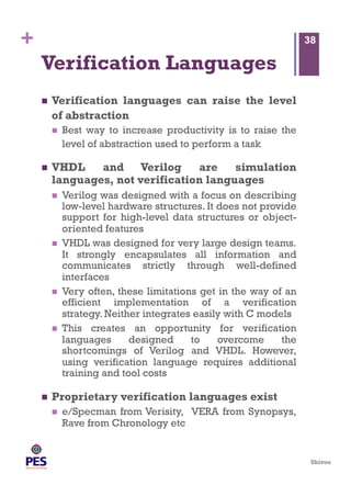 Shivoo
+
Verification Languages
  Verification languages can raise the level
of abstraction
  Best way to increase productivity is to raise the
level of abstraction used to perform a task
  VHDL and Verilog are simulation
languages, not verification languages
  Verilog was designed with a focus on describing
low-level hardware structures. It does not provide
support for high-level data structures or object-
oriented features
  VHDL was designed for very large design teams.
It strongly encapsulates all information and
communicates strictly through well-defined
interfaces
  Very often, these limitations get in the way of an
efficient implementation of a verification
strategy. Neither integrates easily with C models
  This creates an opportunity for verification
languages designed to overcome the
shortcomings of Verilog and VHDL. However,
using verification language requires additional
training and tool costs
  Proprietary verification languages exist
  e/Specman from Verisity, VERA from Synopsys,
Rave from Chronology etc
38
 