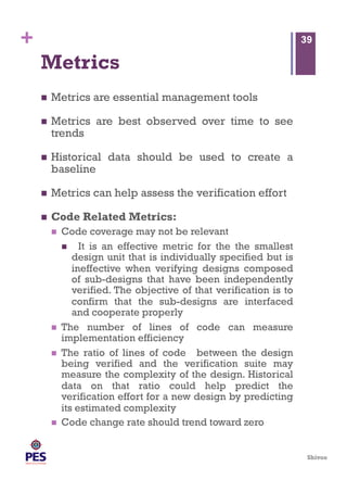 Shivoo
+
Metrics
  Metrics are essential management tools
  Metrics are best observed over time to see
trends
  Historical data should be used to create a
baseline
  Metrics can help assess the verification effort
  Code Related Metrics:
  Code coverage may not be relevant
  It is an effective metric for the the smallest
design unit that is individually specified but is
ineffective when verifying designs composed
of sub-designs that have been independently
verified. The objective of that verification is to
confirm that the sub-designs are interfaced
and cooperate properly
  The number of lines of code can measure
implementation efficiency
  The ratio of lines of code between the design
being verified and the verification suite may
measure the complexity of the design. Historical
data on that ratio could help predict the
verification effort for a new design by predicting
its estimated complexity
  Code change rate should trend toward zero
39
 