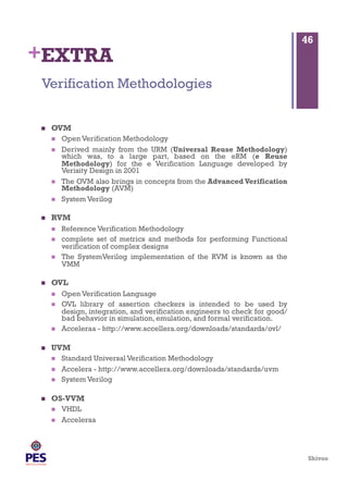 Shivoo
+EXTRA
  OVM
  Open Verification Methodology
  Derived mainly from the URM (Universal Reuse Methodology)
which was, to a large part, based on the eRM (e Reuse
Methodology) for the e Verification Language developed by
Verisity Design in 2001
  The OVM also brings in concepts from the Advanced Verification
Methodology (AVM)
  System Verilog
  RVM
  Reference Verification Methodology
  complete set of metrics and methods for performing Functional
verification of complex designs
  The SystemVerilog implementation of the RVM is known as the
VMM
  OVL
  Open Verification Language
  OVL library of assertion checkers is intended to be used by
design, integration, and verification engineers to check for good/
bad behavior in simulation, emulation, and formal verification.
  Acceleraa - http://www.accellera.org/downloads/standards/ovl/
  UVM
  Standard Universal Verification Methodology
  Accelera - http://www.accellera.org/downloads/standards/uvm
  System Verilog
  OS-VVM
  VHDL
  Acceleraa
Verification Methodologies
46
 