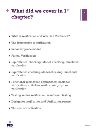 Shivoo
+ What did we cover in 1st
chapter?
  What is verification and What is a Testbench?
  The importance of verification
  Reconvergence model
  Formal Verification
  Equivalence checking, Model checking, Functional
verification
  Equivalence checking, Model checking, Functional
verification.
  Functional verification approaches: Black box
verification, white box verification, grey box
verification
  Testing versus verification: scan based testing
  Design for verification and Verification resuse
  The cost of verification.
5
 