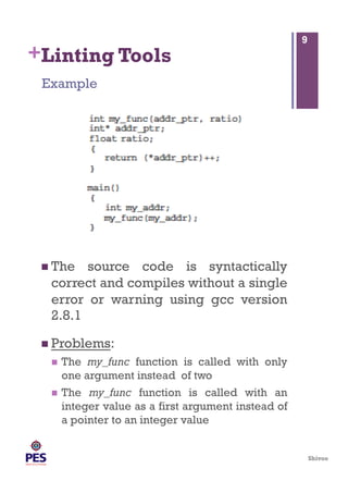 Shivoo
+Linting Tools
 The source code is syntactically
correct and compiles without a single
error or warning using gcc version
2.8.1
 Problems:
  The my_func function is called with only
one argument instead of two
  The my_func function is called with an
integer value as a first argument instead of
a pointer to an integer value
Example
9
 