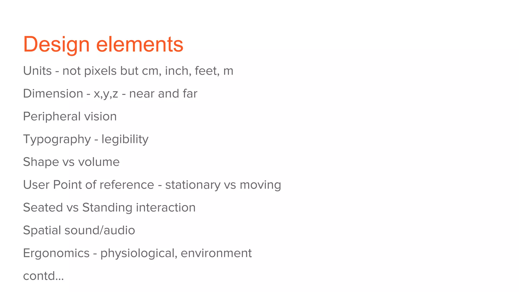 Design elements
Units - not pixels but cm, inch, feet, m
Dimension - x,y,z - near and far
Peripheral vision
Typography - legibility
Shape vs volume
User Point of reference - stationary vs moving
Seated vs Standing interaction
Spatial sound/audio
Ergonomics - physiological, environment
contd...
 