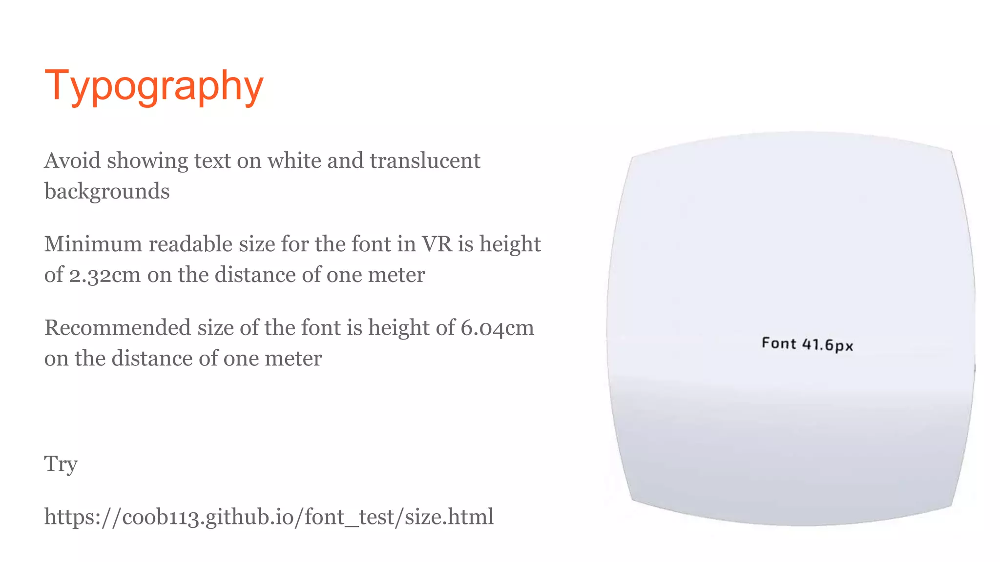 Typography
Avoid showing text on white and translucent
backgrounds
Minimum readable size for the font in VR is height
of 2.32cm on the distance of one meter
Recommended size of the font is height of 6.04cm
on the distance of one meter
Try
https://coob113.github.io/font_test/size.html
 