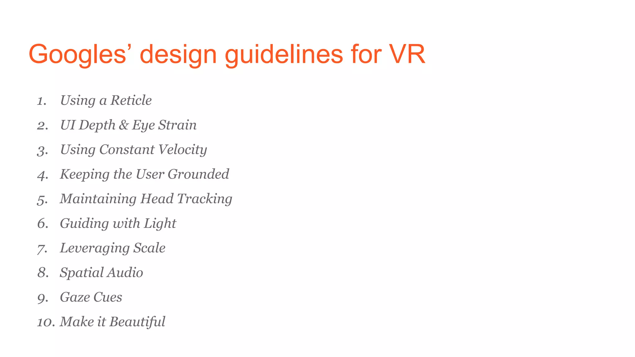 Googles’ design guidelines for VR
1. Using a Reticle
2. UI Depth & Eye Strain
3. Using Constant Velocity
4. Keeping the User Grounded
5. Maintaining Head Tracking
6. Guiding with Light
7. Leveraging Scale
8. Spatial Audio
9. Gaze Cues
10. Make it Beautiful
 