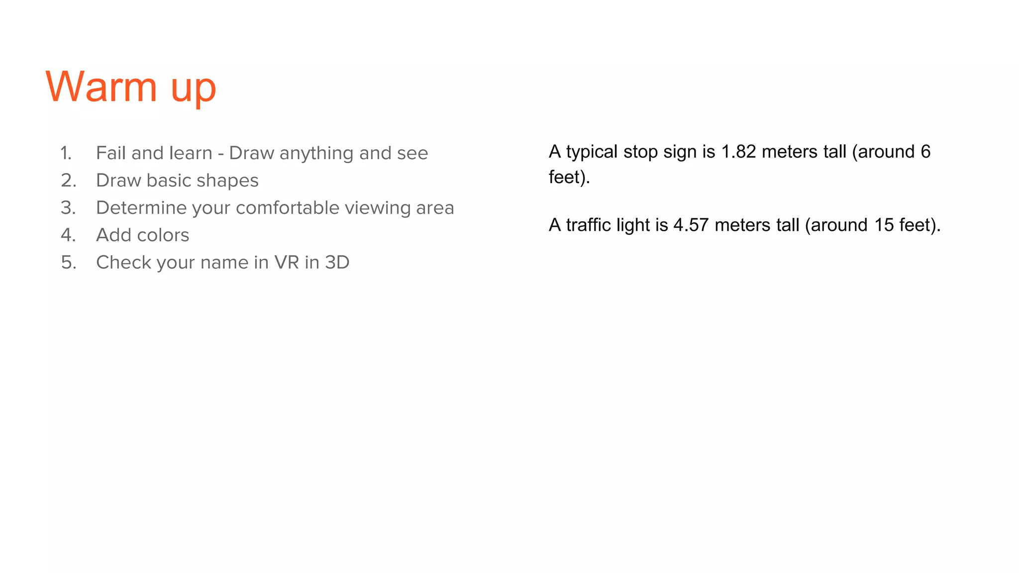 Warm up
1. Fail and learn - Draw anything and see
2. Draw basic shapes
3. Determine your comfortable viewing area
4. Add colors
5. Check your name in VR in 3D
A typical stop sign is 1.82 meters tall (around 6
feet).
A traffic light is 4.57 meters tall (around 15 feet).
 