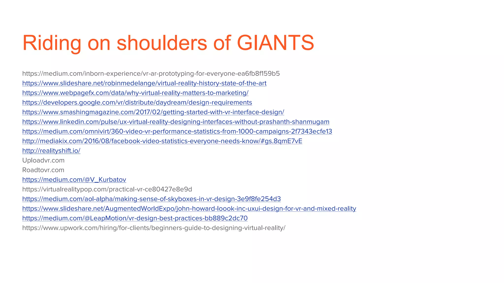Riding on shoulders of GIANTS
https://medium.com/inborn-experience/vr-ar-prototyping-for-everyone-ea6fb8f159b5
https://www.slideshare.net/robinmedelange/virtual-reality-history-state-of-the-art
https://www.webpagefx.com/data/why-virtual-reality-matters-to-marketing/
https://developers.google.com/vr/distribute/daydream/design-requirements
https://www.smashingmagazine.com/2017/02/getting-started-with-vr-interface-design/
https://www.linkedin.com/pulse/ux-virtual-reality-designing-interfaces-without-prashanth-shanmugam
https://medium.com/omnivirt/360-video-vr-performance-statistics-from-1000-campaigns-2f7343ecfe13
http://mediakix.com/2016/08/facebook-video-statistics-everyone-needs-know/#gs.8qmE7vE
http://realityshift.io/
Uploadvr.com
Roadtovr.com
https://medium.com/@V_Kurbatov
https://virtualrealitypop.com/practical-vr-ce80427e8e9d
https://medium.com/aol-alpha/making-sense-of-skyboxes-in-vr-design-3e9f8fe254d3
https://www.slideshare.net/AugmentedWorldExpo/john-howard-loook-inc-uxui-design-for-vr-and-mixed-reality
https://medium.com/@LeapMotion/vr-design-best-practices-bb889c2dc70
https://www.upwork.com/hiring/for-clients/beginners-guide-to-designing-virtual-reality/
 