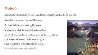 Motion
Avoid lateral motion with close/large objects, and at high speeds
Avoid fast motion toward the user
Be careful about moving the user
Maintain a visible stable horizon line
Don’t show sudden acceleration or deceleration
Let players choose their own height
Give them the option to sit or stand
Fairvalley, Meantime, Meditation VR
 