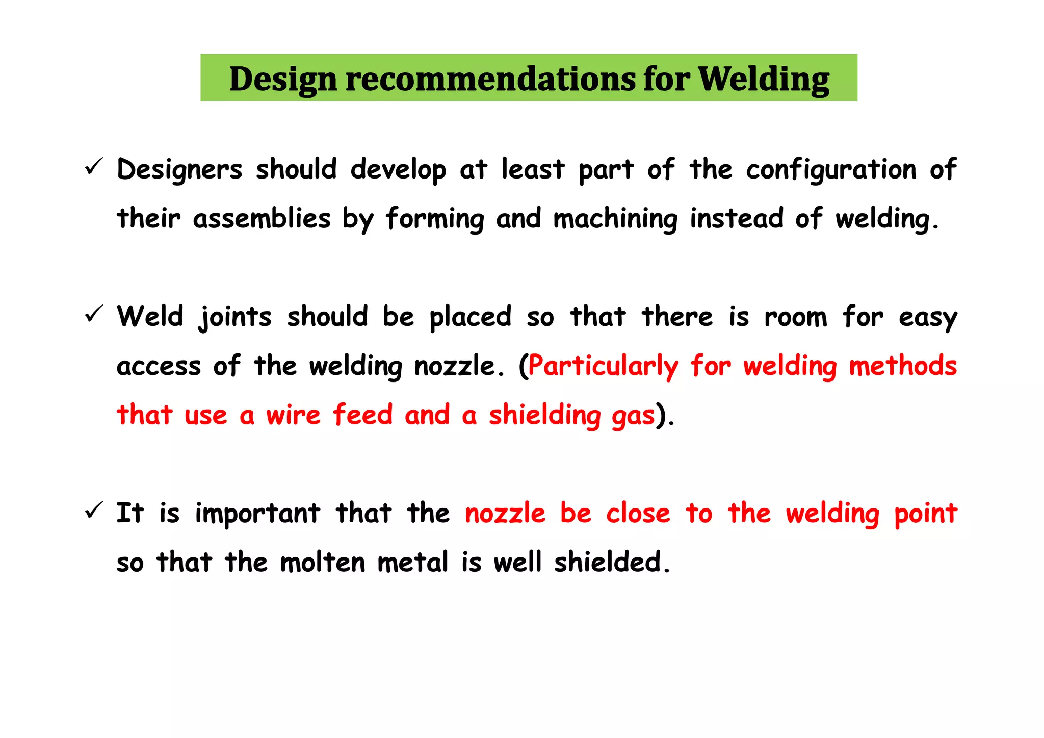  Designers should develop at least part of the configuration of
their assemblies by forming and machining instead of welding.
 Weld joints should be placed so that there is room for easy
access of the welding nozzle. (Particularly for welding methods
that use a wire feed and a shielding gas).
 It is important that the nozzle be close to the welding point
so that the molten metal is well shielded.
 