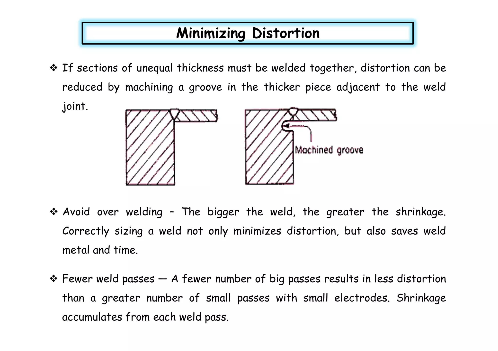  If sections of unequal thickness must be welded together, distortion can be
reduced by machining a groove in the thicker piece adjacent to the weld
joint.
Minimizing Distortion
 Avoid over welding – The bigger the weld, the greater the shrinkage.
Correctly sizing a weld not only minimizes distortion, but also saves weld
metal and time.
 Fewer weld passes — A fewer number of big passes results in less distortion
than a greater number of small passes with small electrodes. Shrinkage
accumulates from each weld pass.
 