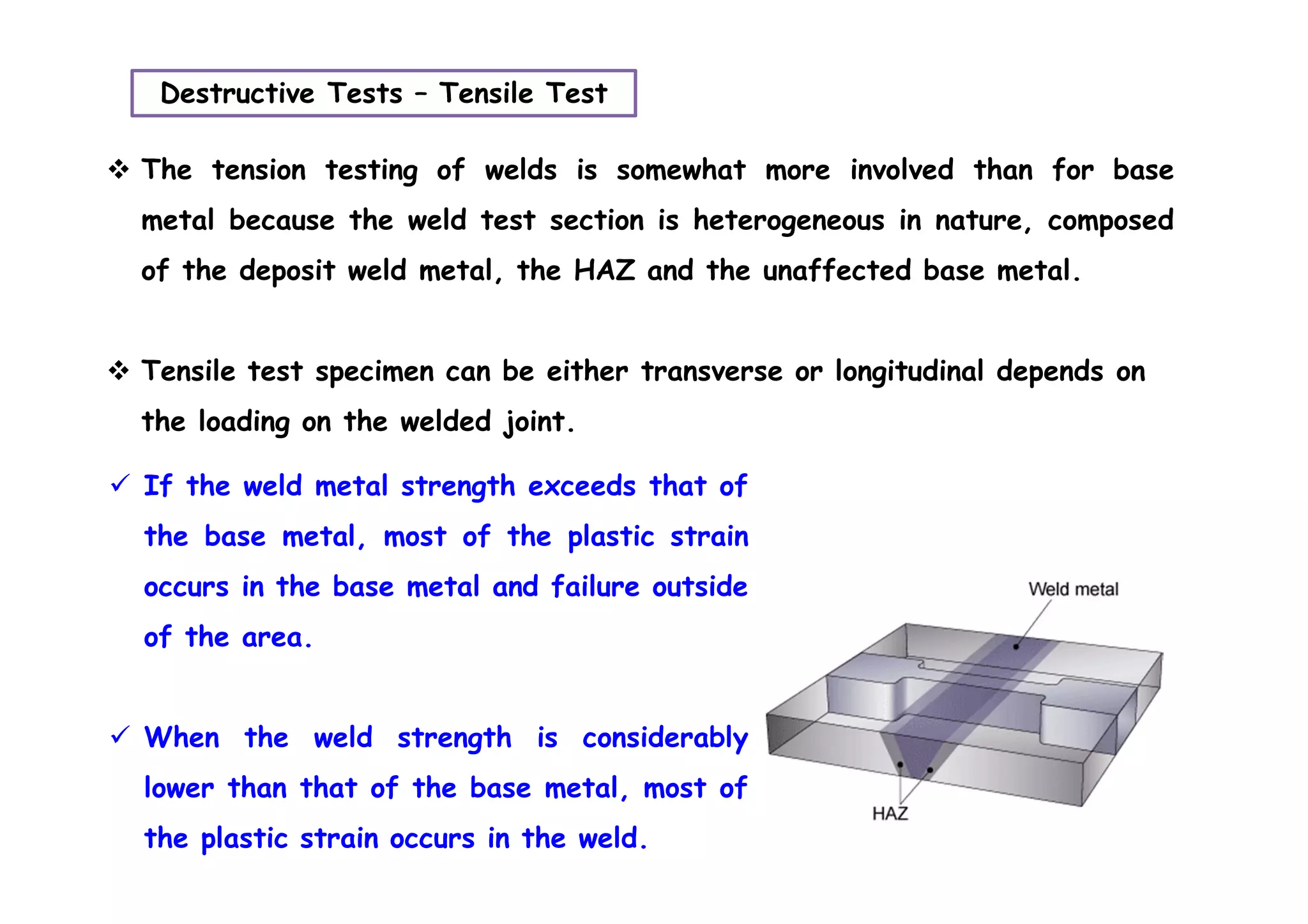 Destructive Tests – Tensile Test
 The tension testing of welds is somewhat more involved than for base
metal because the weld test section is heterogeneous in nature, composed
of the deposit weld metal, the HAZ and the unaffected base metal.
 Tensile test specimen can be either transverse or longitudinal depends on
the loading on the welded joint.
 If the weld metal strength exceeds that of
the base metal, most of the plastic strain
occurs in the base metal and failure outside
of the area.
 When the weld strength is considerably
lower than that of the base metal, most of
the plastic strain occurs in the weld.
 