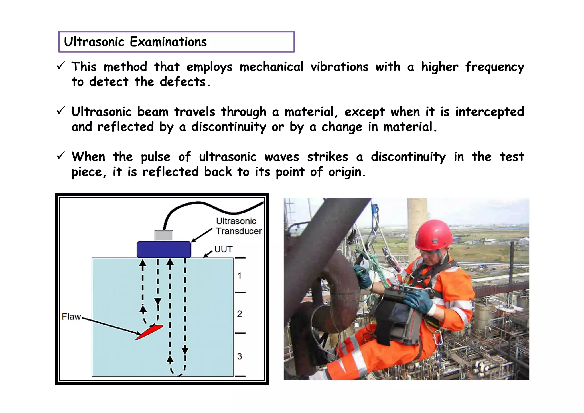 Ultrasonic Examinations
 This method that employs mechanical vibrations with a higher frequency
to detect the defects.
 Ultrasonic beam travels through a material, except when it is intercepted
and reflected by a discontinuity or by a change in material.
 When the pulse of ultrasonic waves strikes a discontinuity in the test
piece, it is reflected back to its point of origin.
 