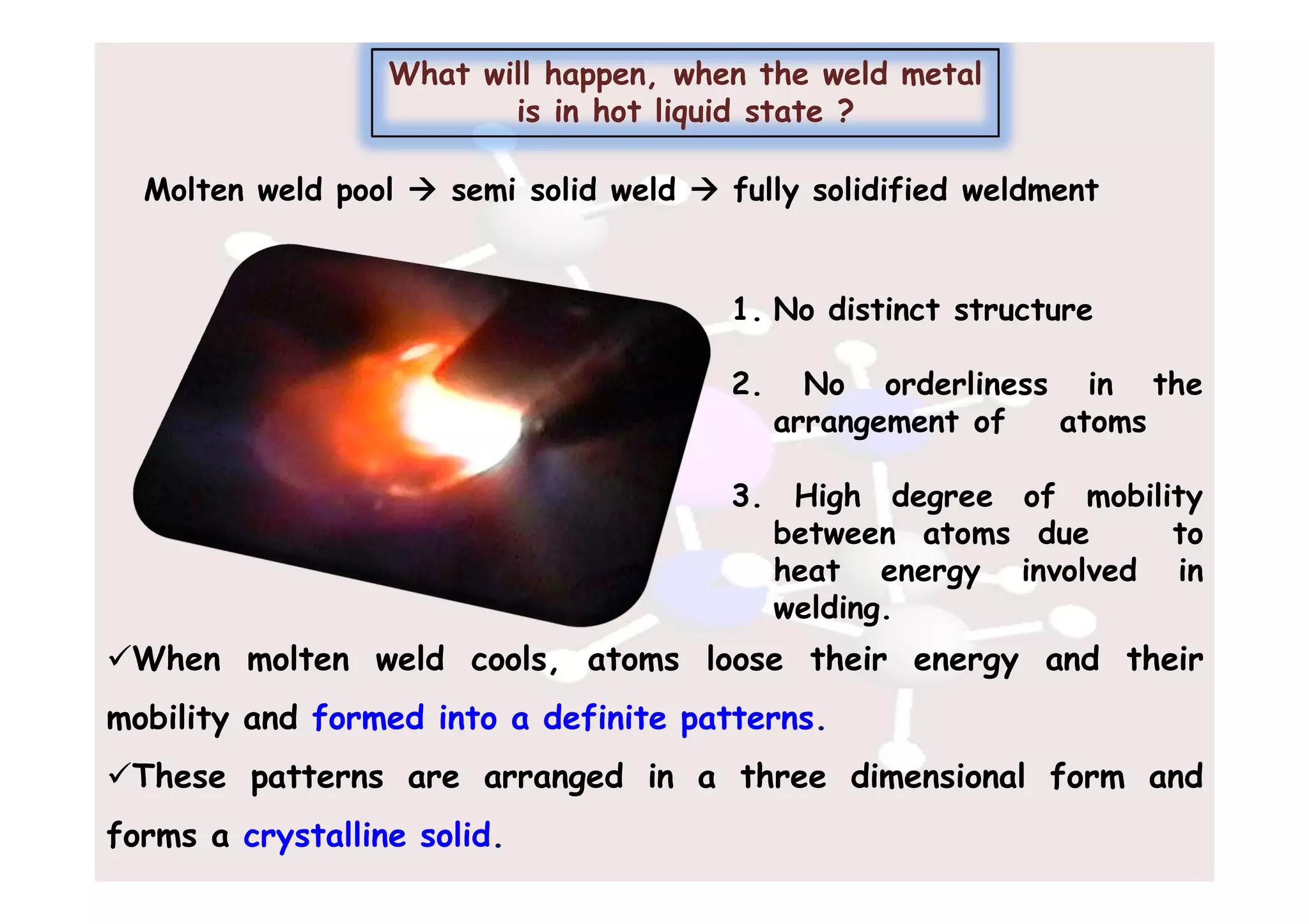 Molten weld pool  semi solid weld  fully solidified weldment
What will happen, when the weld metal
is in hot liquid state ?
1. No distinct structure
2. No orderliness in the
arrangement of atoms
3. High degree of mobility
between atoms due to
heat energy involved in
welding.
When molten weld cools, atoms loose their energy and their
mobility and formed into a definite patterns.
These patterns are arranged in a three dimensional form and
forms a crystalline solid.
 