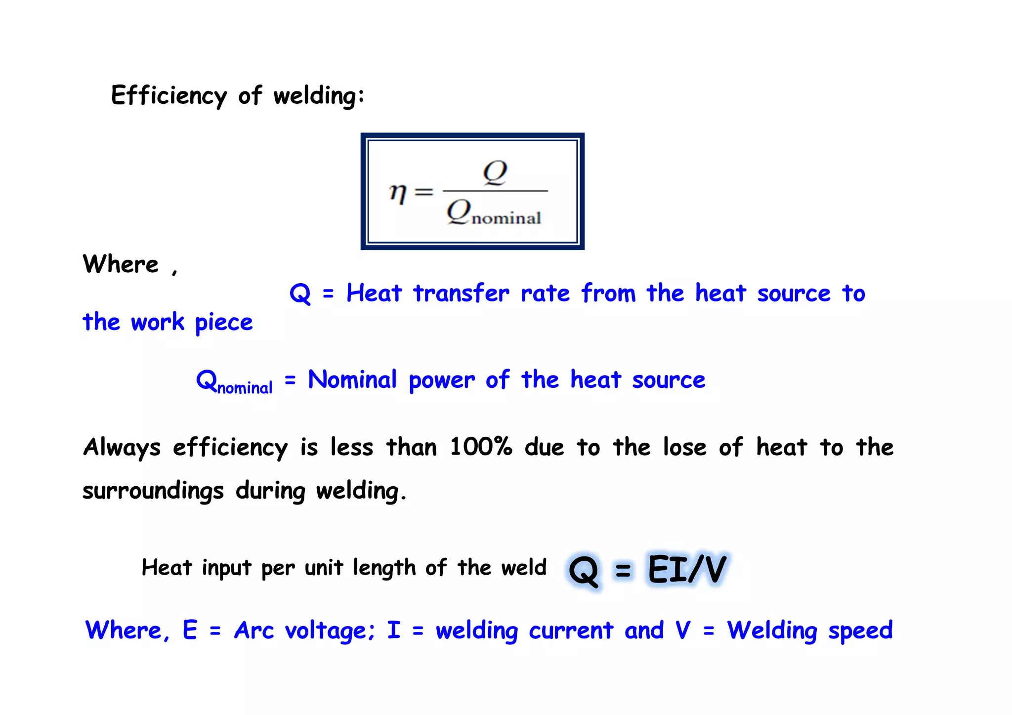 Efficiency of welding:
Where ,
Q = Heat transfer rate from the heat source to
the work piece
Qnominal = Nominal power of the heat source
Always efficiency is less than 100% due to the lose of heat to the
surroundings during welding.
Where, E = Arc voltage; I = welding current and V = Welding speed
Q = EI/VHeat input per unit length of the weld
 