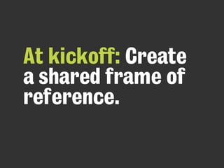 At kickoff: Create
a shared frame of
reference.
 