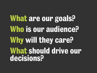 What are our goals?
Who is our audience?
Why will they care?
What should drive our
decisions?
 