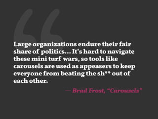 ‘‘Large organizations endure their fair
share of politics… It’s hard to navigate
these mini turf wars, so tools like
carousels are used as appeasers to keep
everyone from beating the sh** out of
each other.
— Brad Frost, “Carousels”
 