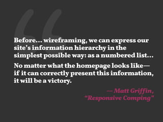 ‘‘Before… wireframing, we can express our
site’s information hierarchy in the
simplest possible way: as a numbered list…
No matter what the homepage looks like—
if it can correctly present this information,
it will be a victory.
— Matt Griffin, 
“Responsive Comping”
 