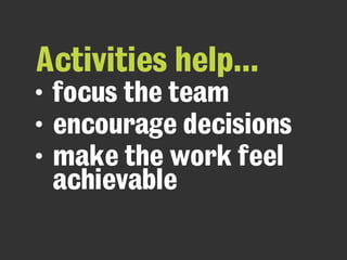 Activities help...
• focus the team
• encourage decisions
• make the work feel
achievable
 