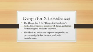 Design for X (Excellence)
• The Design For X (or “Design for Excellence”)
methodology lays out a number of design guidelines
for reaching the product’s objectives.
• The idea is to review and improve the product &
process design before the new product is
manufactured.
 