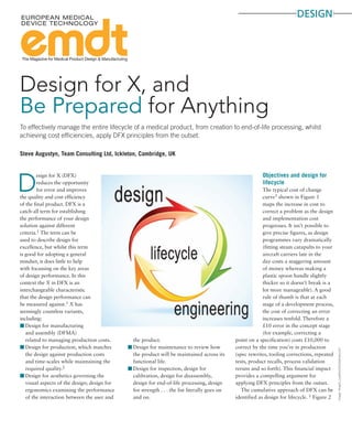 design
The Magazine for Medical Product Design & Manufacturing
Image:Yevgen_Lyashko/iStockphoto.com
Steve Augustyn, Team Consulting Ltd, Ickleton, Cambridge, UK
To effectively manage the entire lifecycle of a medical product, from creation to end-of-life processing, whilst
achieving cost efficiencies, apply DFX principles from the outset.
D
esign for X (DFX)
reduces the opportunity
for error and improves
the quality and cost efficiency
of the final product. DFX is a
catch-all term for establishing
the performance of your design
solution against different
criteria.1 The term can be
used to describe design for
excellence, but whilst this term
is good for adopting a general
mindset, it does little to help
with focussing on the key areas
of design performance. In this
context the X in DFX is an
interchangeable characteristic
that the design performance can
be measured against.1 X has
seemingly countless variants,
including:
00 Design for manufacturing
and assembly (DFMA)
related to managing production costs.
00 Design for production, which matches
the design against production costs
and time-scales while maintaining the
required quality.2
00 Design for aesthetics governing the
visual aspects of the design; design for
ergonomics examining the performance
of the interaction between the user and
the product.
00 Design for maintenance to review how
the product will be maintained across its
functional life.
00 Design for inspection, design for
calibration, design for disassembly,
design for end-of-life processing, design
for strength . . . the list literally goes on
and on.
Objectives and design for
lifecycle
The typical cost of change
curve3 shown in Figure 1
maps the increase in cost to
correct a problem as the design
and implementation cost
progresses. It isn’t possible to
give precise figures, as design
programmes vary dramatically
(fitting steam catapults to your
aircraft carriers late in the
day costs a staggering amount
of money whereas making a
plastic spoon handle slightly
thicker so it doesn’t break is a
lot more manageable). A good
rule of thumb is that at each
stage of a development process,
the cost of correcting an error
increases tenfold. Therefore a
£10 error in the concept stage
(for example, correcting a
point on a specification) costs £10,000 to
correct by the time you’re in production
(spec rewrites, tooling corrections, repeated
tests, product recalls, process validation
reruns and so forth). This financial impact
provides a compelling argument for
applying DFX principles from the outset.
The cumulative approach of DFX can be
identified as design for lifecycle. 1 Figure 2
Design for X, and
Be Prepared for Anything
 
