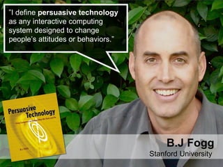 ” I define  persuasive technology  as any interactive computing system designed to change people’s attitudes or behaviors.” B.J Fogg Stanford University  