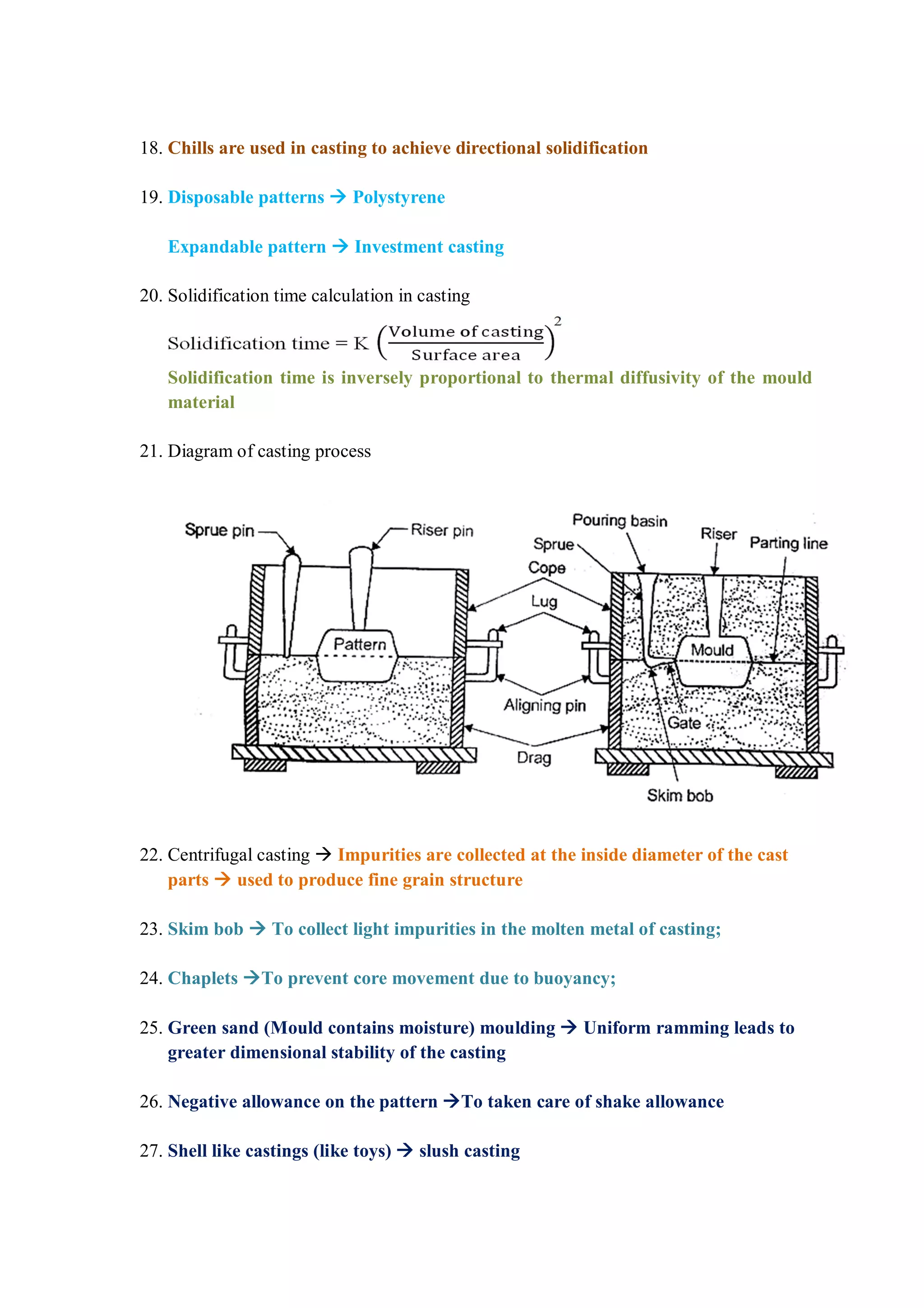 18. Chills are used in casting to achieve directional solidification
19. Disposable patterns  Polystyrene
Expandable pattern  Investment casting
20. Solidification time calculation in casting
Solidification time is inversely proportional to thermal diffusivity of the mould
material
21. Diagram of casting process
22. Centrifugal casting  Impurities are collected at the inside diameter of the cast
parts  used to produce fine grain structure
23. Skim bob  To collect light impurities in the molten metal of casting;
24. Chaplets To prevent core movement due to buoyancy;
25. Green sand (Mould contains moisture) moulding  Uniform ramming leads to
greater dimensional stability of the casting
26. Negative allowance on the pattern To taken care of shake allowance
27. Shell like castings (like toys)  slush casting
 