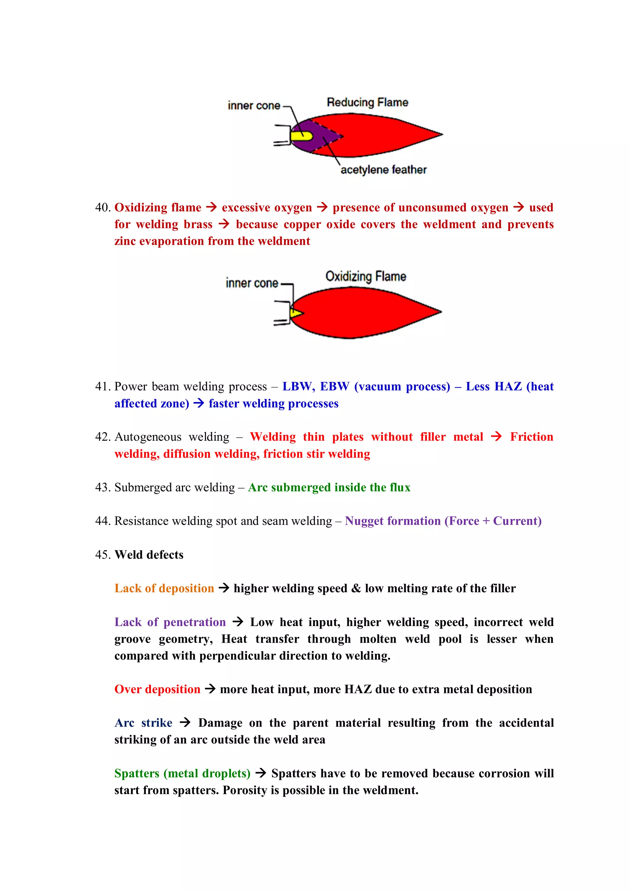 40. Oxidizing flame  excessive oxygen  presence of unconsumed oxygen  used
for welding brass  because copper oxide covers the weldment and prevents
zinc evaporation from the weldment
41. Power beam welding process – LBW, EBW (vacuum process) – Less HAZ (heat
affected zone)  faster welding processes
42. Autogeneous welding – Welding thin plates without filler metal  Friction
welding, diffusion welding, friction stir welding
43. Submerged arc welding – Arc submerged inside the flux
44. Resistance welding spot and seam welding – Nugget formation (Force + Current)
45. Weld defects
Lack of deposition  higher welding speed & low melting rate of the filler
Lack of penetration  Low heat input, higher welding speed, incorrect weld
groove geometry, Heat transfer through molten weld pool is lesser when
compared with perpendicular direction to welding.
Over deposition  more heat input, more HAZ due to extra metal deposition
Arc strike  Damage on the parent material resulting from the accidental
striking of an arc outside the weld area
Spatters (metal droplets)  Spatters have to be removed because corrosion will
start from spatters. Porosity is possible in the weldment.
 