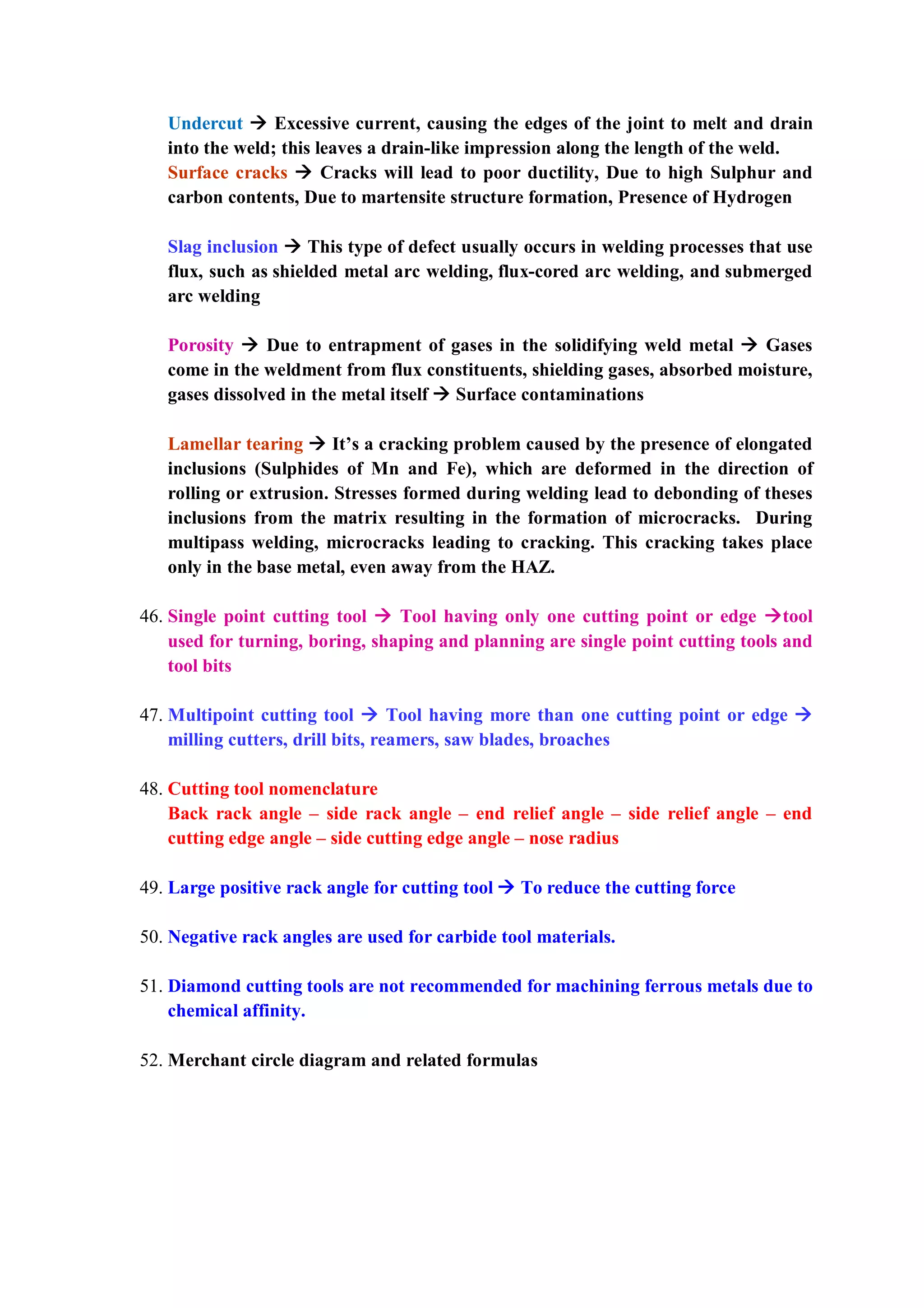 Undercut  Excessive current, causing the edges of the joint to melt and drain
into the weld; this leaves a drain-like impression along the length of the weld.
Surface cracks  Cracks will lead to poor ductility, Due to high Sulphur and
carbon contents, Due to martensite structure formation, Presence of Hydrogen
Slag inclusion  This type of defect usually occurs in welding processes that use
flux, such as shielded metal arc welding, flux-cored arc welding, and submerged
arc welding
Porosity  Due to entrapment of gases in the solidifying weld metal  Gases
come in the weldment from flux constituents, shielding gases, absorbed moisture,
gases dissolved in the metal itself  Surface contaminations
Lamellar tearing  It’s a cracking problem caused by the presence of elongated
inclusions (Sulphides of Mn and Fe), which are deformed in the direction of
rolling or extrusion. Stresses formed during welding lead to debonding of theses
inclusions from the matrix resulting in the formation of microcracks. During
multipass welding, microcracks leading to cracking. This cracking takes place
only in the base metal, even away from the HAZ.
46. Single point cutting tool  Tool having only one cutting point or edge tool
used for turning, boring, shaping and planning are single point cutting tools and
tool bits
47. Multipoint cutting tool  Tool having more than one cutting point or edge 
milling cutters, drill bits, reamers, saw blades, broaches
48. Cutting tool nomenclature
Back rack angle – side rack angle – end relief angle – side relief angle – end
cutting edge angle – side cutting edge angle – nose radius
49. Large positive rack angle for cutting tool  To reduce the cutting force
50. Negative rack angles are used for carbide tool materials.
51. Diamond cutting tools are not recommended for machining ferrous metals due to
chemical affinity.
52. Merchant circle diagram and related formulas
 