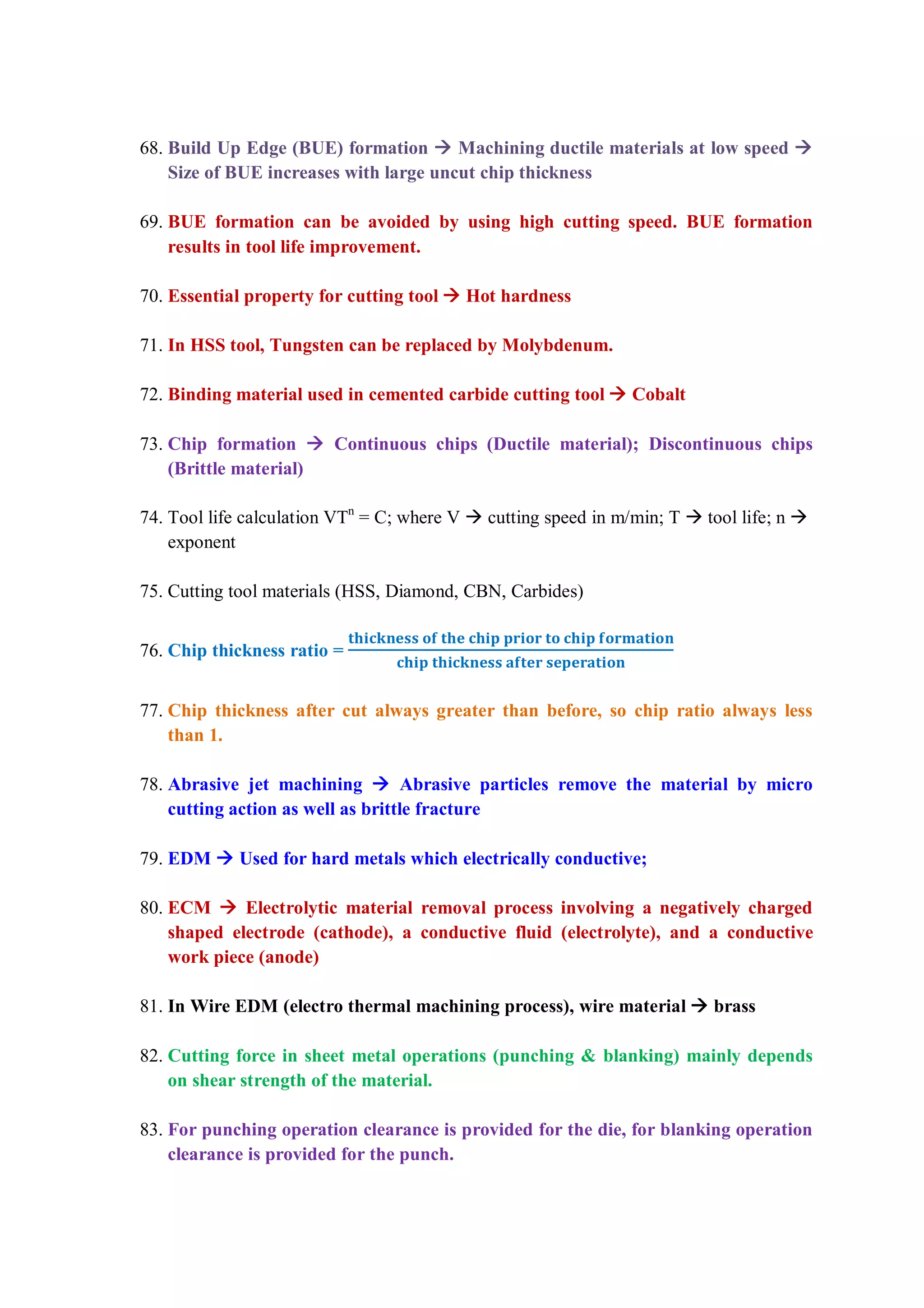 68. Build Up Edge (BUE) formation  Machining ductile materials at low speed 
Size of BUE increases with large uncut chip thickness
69. BUE formation can be avoided by using high cutting speed. BUE formation
results in tool life improvement.
70. Essential property for cutting tool  Hot hardness
71. In HSS tool, Tungsten can be replaced by Molybdenum.
72. Binding material used in cemented carbide cutting tool  Cobalt
73. Chip formation  Continuous chips (Ductile material); Discontinuous chips
(Brittle material)
74. Tool life calculation VTn
= C; where V  cutting speed in m/min; T  tool life; n 
exponent
75. Cutting tool materials (HSS, Diamond, CBN, Carbides)
76. Chip thickness ratio =
77. Chip thickness after cut always greater than before, so chip ratio always less
than 1.
78. Abrasive jet machining  Abrasive particles remove the material by micro
cutting action as well as brittle fracture
79. EDM  Used for hard metals which electrically conductive;
80. ECM  Electrolytic material removal process involving a negatively charged
shaped electrode (cathode), a conductive fluid (electrolyte), and a conductive
work piece (anode)
81. In Wire EDM (electro thermal machining process), wire material  brass
82. Cutting force in sheet metal operations (punching & blanking) mainly depends
on shear strength of the material.
83. For punching operation clearance is provided for the die, for blanking operation
clearance is provided for the punch.
 