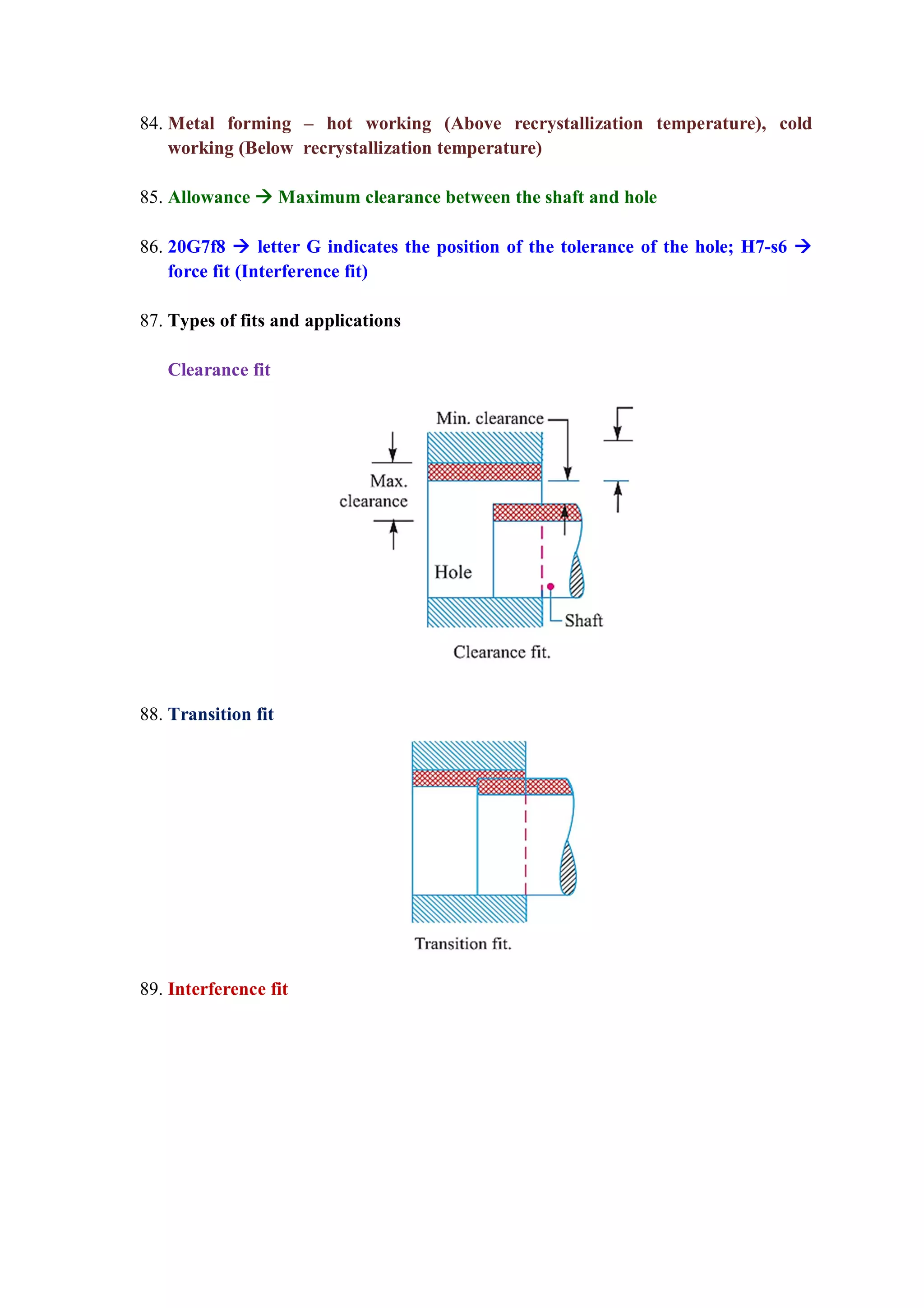 84. Metal forming – hot working (Above recrystallization temperature), cold
working (Below recrystallization temperature)
85. Allowance  Maximum clearance between the shaft and hole
86. 20G7f8  letter G indicates the position of the tolerance of the hole; H7-s6 
force fit (Interference fit)
87. Types of fits and applications
Clearance fit
88. Transition fit
89. Interference fit
 