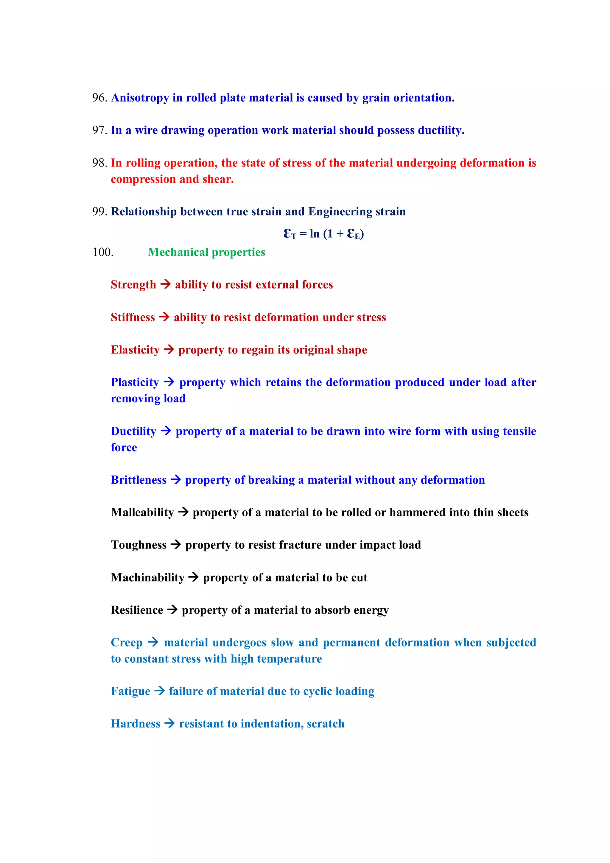 96. Anisotropy in rolled plate material is caused by grain orientation.
97. In a wire drawing operation work material should possess ductility.
98. In rolling operation, the state of stress of the material undergoing deformation is
compression and shear.
99. Relationship between true strain and Engineering strain
ɛT = ln (1 + ɛE)
100. Mechanical properties
Strength  ability to resist external forces
Stiffness  ability to resist deformation under stress
Elasticity  property to regain its original shape
Plasticity  property which retains the deformation produced under load after
removing load
Ductility  property of a material to be drawn into wire form with using tensile
force
Brittleness  property of breaking a material without any deformation
Malleability  property of a material to be rolled or hammered into thin sheets
Toughness  property to resist fracture under impact load
Machinability  property of a material to be cut
Resilience  property of a material to absorb energy
Creep  material undergoes slow and permanent deformation when subjected
to constant stress with high temperature
Fatigue  failure of material due to cyclic loading
Hardness  resistant to indentation, scratch
 