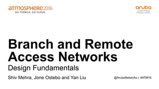 #ATM16
Branch and Remote
Access Networks
Design Fundamentals
Shiv Mehra, Jone Ostebo and Yan Liu @ArubaNetworks |
 