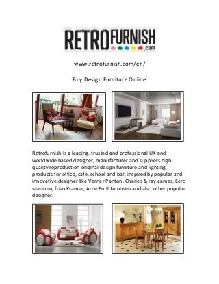 www.retrofurnish.com/en/
Buy Design Furniture Online
Retrofurnish is a leading, trusted and professional UK and
worldwide based designer, manufacturer and suppliers high
quality reproduction original design furniture and lighting
products for office, café, school and bar, inspired by popular and
innovative designer like Verner Panton, Charles & ray eames, Eero
saarinen, friso Kramer, Arne Emil Jacobsen and also other popular
designer.
 