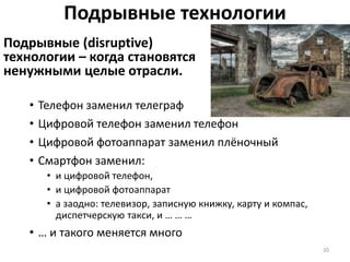 Подрывные технологии
Подрывные (disruptive)
технологии – когда становятся
ненужными целые отрасли.
20
• Телефон заменил телеграф
• Цифровой телефон заменил телефон
• Цифровой фотоаппарат заменил плёночный
• Смартфон заменил:
• и цифровой телефон,
• и цифровой фотоаппарат
• а заодно: телевизор, записную книжку, карту и компас,
диспетчерскую такси, и … … …
• … и такого меняется много
 