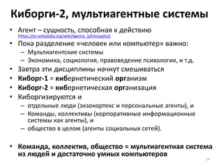 Киборги-2, мультиагентные системы
• Агент – сущность, способная к действию
(https://en.wikipedia.org/wiki/Agency_(philosophy))
• Пока разделение «человек или компьютер» важно:
– Мультиагентские системы
– Экономика, социология, правоведение психология, и т.д.
• Завтра эти дисциплины начнут смешиваться
• Киборг-1 = кибернетический организм
• Киборг-2 = кибернетическая организация
• Киборгизируются и
– отдельные люди (экзокортекс и персональные агенты), и
– Команды, коллективы (корпоративные информационные
системы как агенты), и
– общество в целом (агенты социальных сетей).
• Команда, коллектив, общество = мультиагентная система
из людей и достаточно умных компьютеров
24
 