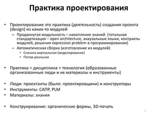 Практика проектирования
• Проектирование это практика (деятельность) создания проекта
(design) из каких-то модулей
– Продвинутая модульность – накопление знаний (тотальная
стандартизация – open architecture, акаузальные языки, контракты
модулей, решения expression problem в программировании)
– Автоматическая сборка (изготовление из модулей)
• Сначала виртуальная (моделирование)
• Потом реальная
• Практика = дисциплина + технология (образованные
организованные люди и их материалы и инструменты)
• Люди: проектанты (было: проектировщики) и конструкторы
• Инструменты: САПР, PLM
• Материалы: знания
• Конструирование: органические формы, 3D-печать
3
 