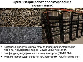 Организация работ проектирования
(жизненный цикл)
• Командная работа, множество подспециальностей кроме
проектантов/конструкторов (модельеры, технологи)
• Конфигурация удерживается компьютером (PLM/PDM)
• Модель работ удерживается компьютером (PLM/issue tracker)
33
 