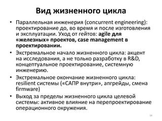 Вид жизненного цикла
• Параллельная инженерия (concurrent engineering):
проектирование до, во время и после изготовления
и эксплуатации. Уход от гейтов: agile для
«железных» проектов, case management в
проектировании.
• Экстремальное начало жизненного цикла: акцент
на исследования, а не только разработку в R&D,
концептуальное проектирование, системную
инженерию.
• Экстремальное окончание жизненного цикла:
resilient системы («САПР внутри», апгрейды, смена
firmware)
• Выход за пределы жизненного цикла целевой
системы: активное влияние на перепроектирование
операционного окружения.
34
 