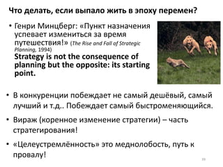 Что делать, если выпало жить в эпоху перемен?
• Генри Минцберг: «Пункт назначения
успевает измениться за время
путешествия!» (The Rise and Fall of Strategic
Planning, 1994)
Strategy is not the consequence of
planning but the opposite: its starting
point.
39
• В конкуренции побеждает не самый дешёвый, самый
лучший и т.д.. Побеждает самый быстроменяющийся.
• Вираж (коренное изменение стратегии) – часть
стратегирования!
• «Целеустремлённость» это меднолобость, путь к
провалу!
 