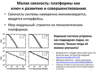 Малая связность: платформы как
ключ к развитию и совершенствованию
• Модульность: каждая связь имеет цену. Не
было бы цены, не было бы модулей.
http://arxiv.org/abs/1207.2743
• Меньше связность – круче улучшения.
http://www.pnas.org/content/108/22/9008.full
• Падение стоимости при улучшении отдельных
модулей (n), при разном числе связей каждого
из них (d) 4
• Связность системы намеренно минимизируется,
вводятся интерфейсы.
• Мир модульный: строится на технологических
платформах.
Хорошая система устроена
как подводная лодка, из
отсеков. Только тогда её
можно улучшать!
 