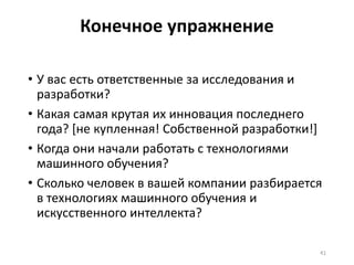 Конечное упражнение
• У вас есть ответственные за исследования и
разработки?
• Какая самая крутая их инновация последнего
года? [не купленная! Собственной разработки!]
• Когда они начали работать с технологиями
машинного обучения?
• Сколько человек в вашей компании разбирается
в технологиях машинного обучения и
искусственного интеллекта?
41
 