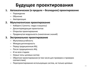 Будущее проектирования
1. Автоматическое (в пределе – безлюдное) проектирование
– Порождение
– Обучение
– Аватаризация
2. Мультиагентское проектирование
– Киборги-2 (агенты: люди и машины)
– Дисинтермедиация проектантов
– Открытое проектирование
– Продвинутая модульность (накопление знаний)
3. Экстремальное проектирование
– Мультимасштабность
– Междисциплинарность
– Перед традиционным ЖЦ
– После традиционного ЖЦ
– И на всех стадиях
– Новые типы целевых систем
– Обратное проектирование (в том числе для проверок и проверок
соответствия)
– Перепроектирование использующих систем, не только целевых
43
 