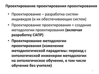 Проектирование проектирования проектирования
• Проектирование – разработка систем-
индивидов (и их обеспечивающих систем)
• Проектирование проектирования = создание
методологии проектирования (включая
разработку САПР)
• Проектирование методологии
проектирования (изменение
методологической парадигмы: переход с
онтологической инженерии методологии
на онтологическое обучение, в том числе
обучение без учителя)
6
 