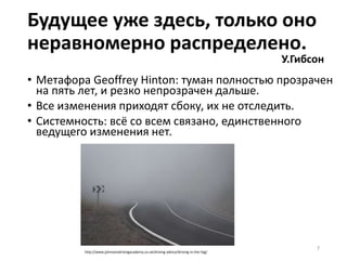 • Метафора Geoffrey Hinton: туман полностью прозрачен
на пять лет, и резко непрозрачен дальше.
• Все изменения приходят сбоку, их не отследить.
• Системность: всё со всем связано, единственного
ведущего изменения нет.
7
Будущее уже здесь, только оно
неравномерно распределено.
У.Гибсон
http://www.johnsonsdrivingacademy.co.uk/driving-advice/driving-in-the-fog/
 