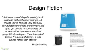 Design Fiction
“deliberate use of diegetic prototypes to
suspend disbelief about change... It
means you’re thinking very seriously
about potential objects and services and
try to get people to concentrate on
those – rather than entire worlds or
geopolitical strategies. It’s not a kind of
ﬁction. It’s a kind of design. It tells
worlds rather than stories”
Bruce Sterling
 