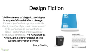 Design Fiction
“deliberate use of diegetic prototypes
to suspend disbelief about change...
It means you’re thinking very seriously
about potential objects and services and
try to get people to concentrate on
those – rather than entire worlds or
geopolitical strategies. It’s not a kind of
ﬁction. It’s a kind of design. It tells
worlds rather than stories”
Bruce Sterling
 
