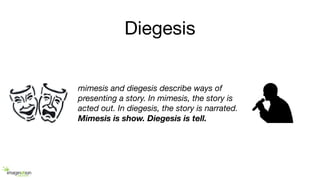 Diegesis
mimesis and diegesis describe ways of
presenting a story. In mimesis, the story is
acted out. In diegesis, the story is narrated.
Mimesis is show. Diegesis is tell.
 