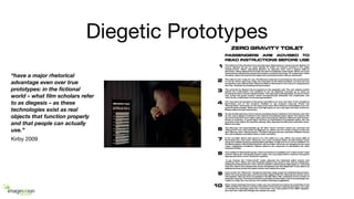 Diegetic Prototypes
“have a major rhetorical
advantage even over true
prototypes: in the ﬁctional
world – what ﬁlm scholars refer
to as diegesis – as these
technologies exist as real
objects that function properly
and that people can actually
use.”
Kirby 2009
 